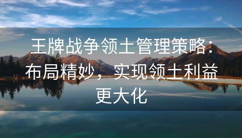 王牌战争领土管理策略：布局精妙，实现领土利益更大化
