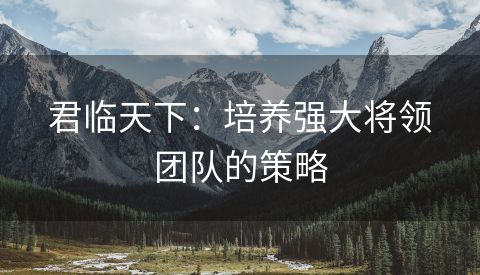 君临天下：培养强大将领团队的策略