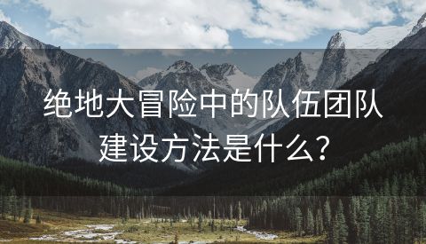 绝地大冒险中的队伍团队建设方法是什么？