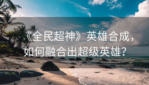 《全民超神》英雄合成，如何融合出超级英雄？