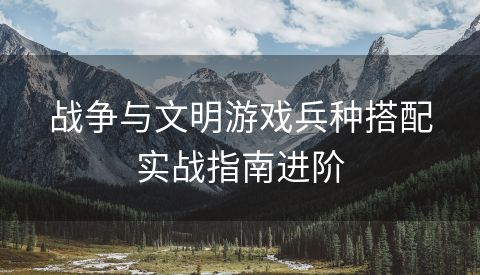 战争与文明游戏兵种搭配实战指南进阶