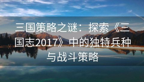 三国策略之谜：探索《三国志2017》中的独特兵种与战斗策略