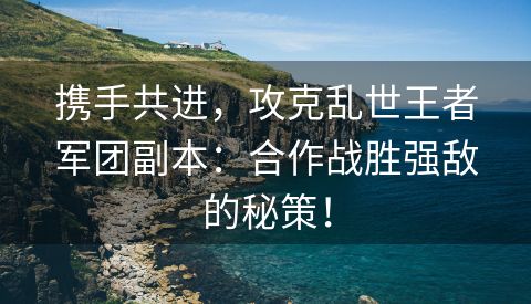 携手共进，攻克乱世王者军团副本：合作战胜强敌的秘策！
