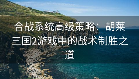 合战系统高级策略：胡莱三国2游戏中的战术制胜之道