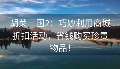 胡莱三国2：巧妙利用商城折扣活动，省钱购买珍贵物品！