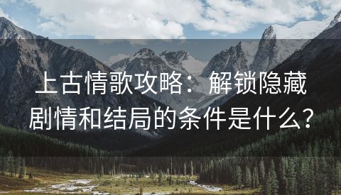 上古情歌攻略：解锁隐藏剧情和结局的条件是什么？