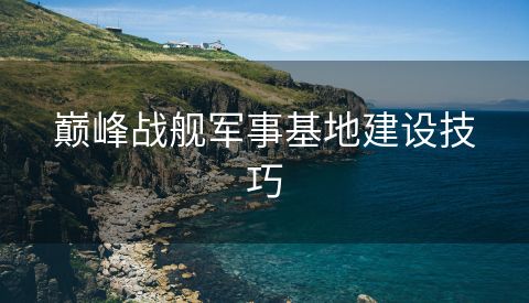 巅峰战舰军事基地建设技巧