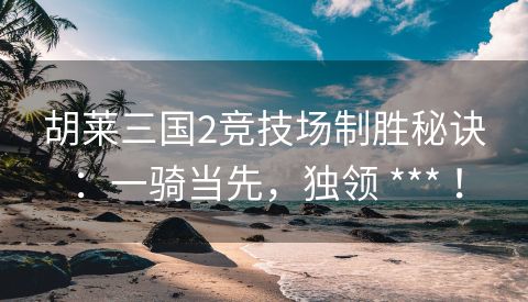 胡莱三国2竞技场制胜秘诀：一骑当先，独领 *** ！