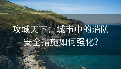 攻城天下：城市中的消防安全措施如何强化？