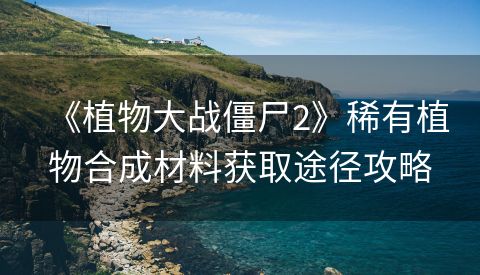 《植物大战僵尸2》稀有植物合成材料获取途径攻略