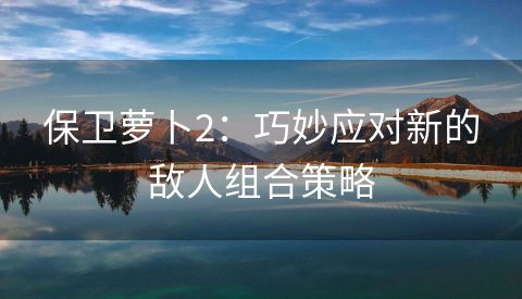 保卫萝卜2：巧妙应对新的敌人组合策略