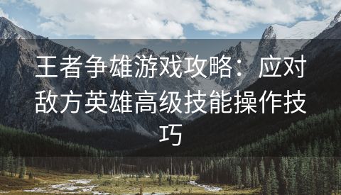 王者争雄游戏攻略：应对敌方英雄高级技能操作技巧