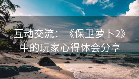 互动交流：《保卫萝卜2》中的玩家心得体会分享