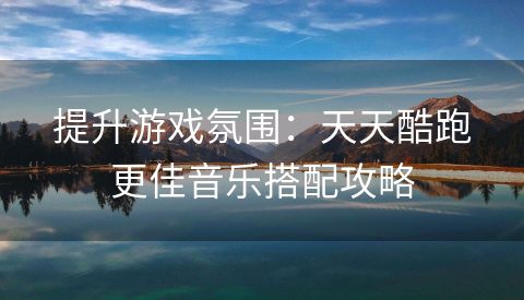 提升游戏氛围：天天酷跑更佳音乐搭配攻略