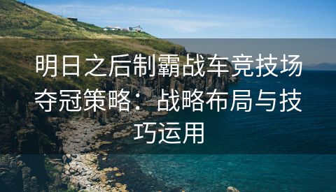 明日之后制霸战车竞技场夺冠策略：战略布局与技巧运用