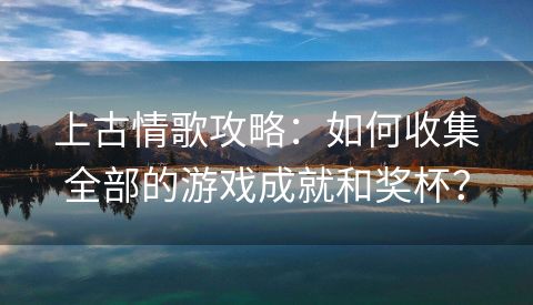 上古情歌攻略：如何收集全部的游戏成就和奖杯？