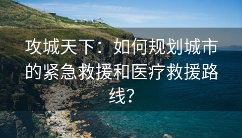 攻城天下：如何规划城市的紧急救援和医疗救援路线？