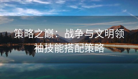 策略之巅：战争与文明领袖技能搭配策略
