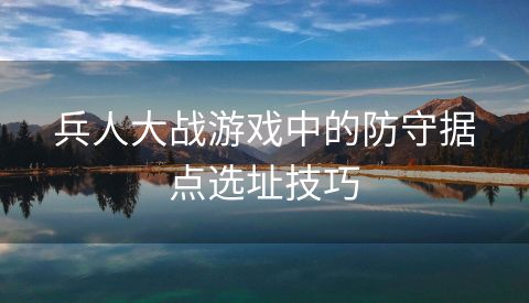 兵人大战游戏中的防守据点选址技巧