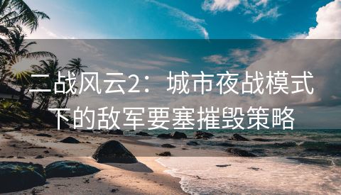 二战风云2：城市夜战模式下的敌军要塞摧毁策略