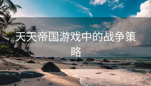 天天帝国游戏中的战争策略