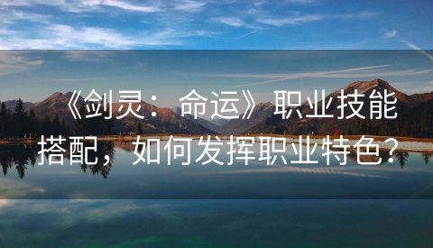 《剑灵：命运》职业技能搭配，如何发挥职业特色？