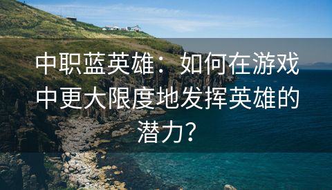 中职蓝英雄：如何在游戏中更大限度地发挥英雄的潜力？