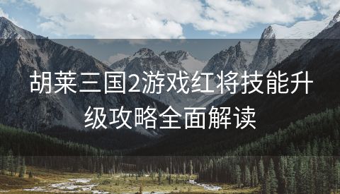 胡莱三国2游戏红将技能升级攻略全面解读