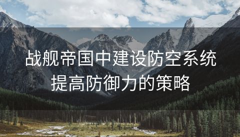 战舰帝国中建设防空系统提高防御力的策略