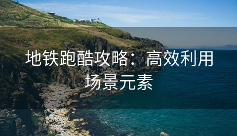 地铁跑酷攻略：高效利用场景元素