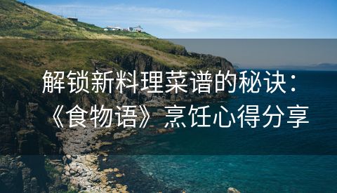 解锁新料理菜谱的秘诀：《食物语》烹饪心得分享