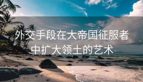 外交手段在大帝国征服者中扩大领土的艺术
