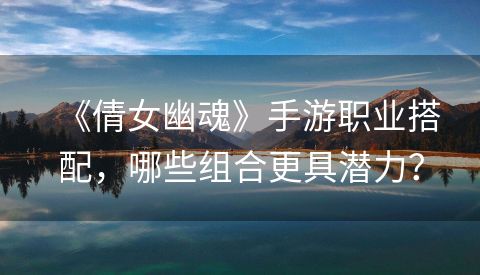 《倩女幽魂》手游职业搭配，哪些组合更具潜力？