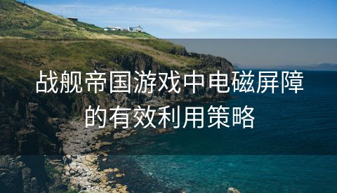战舰帝国游戏中电磁屏障的有效利用策略