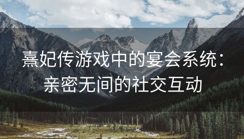 熹妃传游戏中的宴会系统：亲密无间的社交互动
