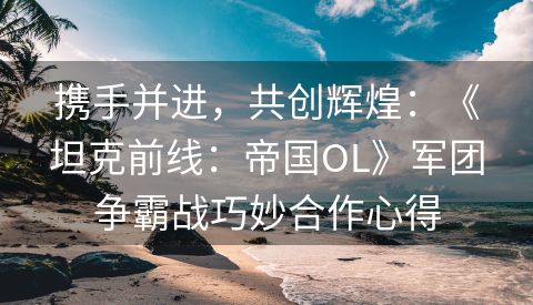 携手并进，共创辉煌：《坦克前线：帝国OL》军团争霸战巧妙合作心得