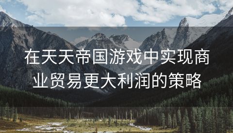 在天天帝国游戏中实现商业贸易更大利润的策略