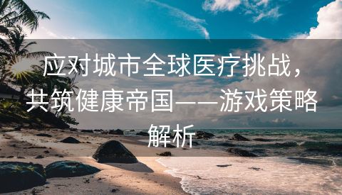 应对城市全球医疗挑战，共筑健康帝国——游戏策略解析