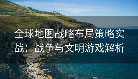全球地图战略布局策略实战：战争与文明游戏解析