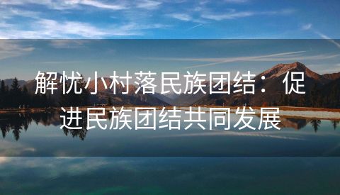 解忧小村落民族团结：促进民族团结共同发展