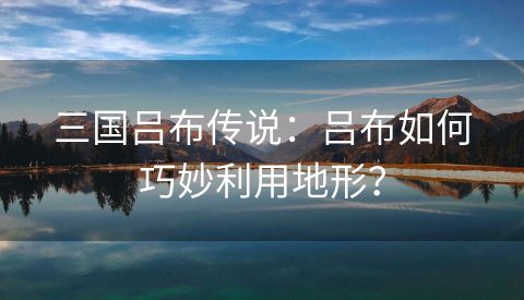 三国吕布传说：吕布如何巧妙利用地形？