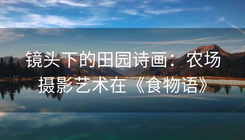 镜头下的田园诗画：农场摄影艺术在《食物语》