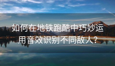 如何在地铁跑酷中巧妙运用音效识别不同敌人？