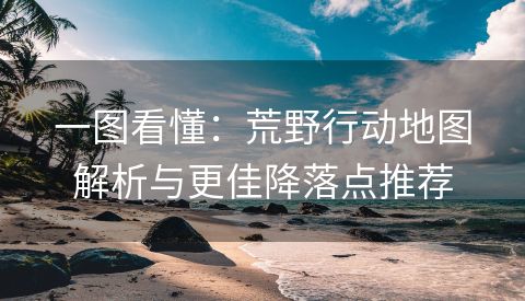 一图看懂：荒野行动地图解析与更佳降落点推荐