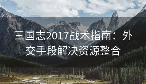 三国志2017战术指南：外交手段解决资源整合