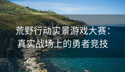 荒野行动实景游戏大赛：真实战场上的勇者竞技