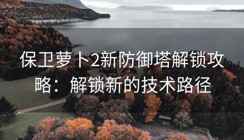 保卫萝卜2新防御塔解锁攻略：解锁新的技术路径