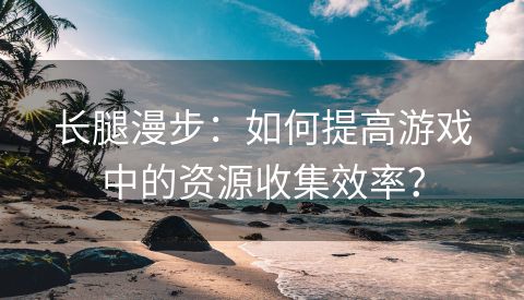 长腿漫步：如何提高游戏中的资源收集效率？