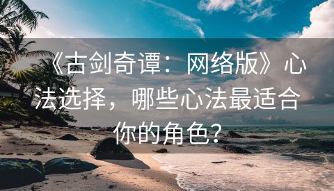 《古剑奇谭：网络版》心法选择，哪些心法最适合你的角色？