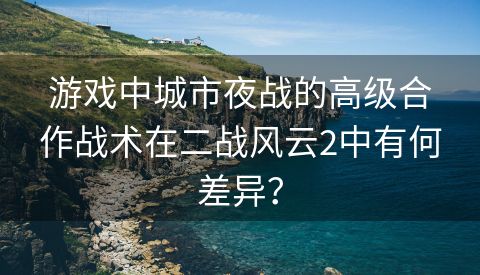 游戏中城市夜战的高级合作战术在二战风云2中有何差异？
